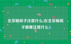 北京租房子注意什么(在北京租房子需要注意什么)