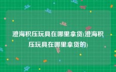 澄海积压玩具在哪里拿货(澄海积压玩具在哪里拿货的)