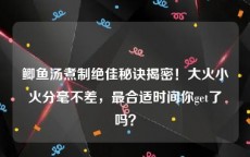 鲫鱼汤煮制绝佳秘诀揭密！大火小火分毫不差，最合适时间你get了吗？
