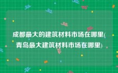 成都最大的建筑材料市场在哪里(青岛最大建筑材料市场在哪里)