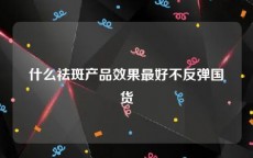 什么祛斑产品效果最好不反弹国货