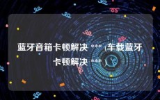 蓝牙音箱卡顿解决 *** (车载蓝牙卡顿解决 *** )