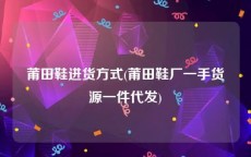 莆田鞋进货方式(莆田鞋厂一手货源一件代发)