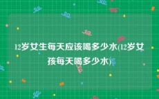 12岁女生每天应该喝多少水(12岁女孩每天喝多少水)
