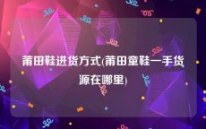 莆田鞋进货方式(莆田童鞋一手货源在哪里)