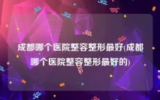 成都哪个医院整容整形最好(成都哪个医院整容整形最好的)