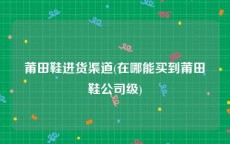 莆田鞋进货渠道(在哪能买到莆田鞋公司级)