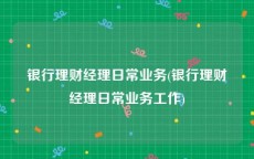 银行理财经理日常业务(银行理财经理日常业务工作)