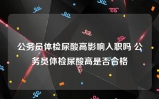 公务员体检尿酸高影响入职吗 公务员体检尿酸高是否合格