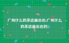 广州什么奶茶店最出名(广州什么奶茶店最出名的)