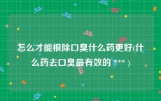 怎么才能根除口臭什么药更好(什么药去口臭最有效的 *** )