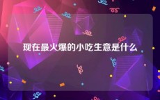 现在最火爆的小吃生意是什么