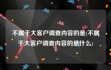 不属于大客户调查内容的是(不属于大客户调查内容的是什么)