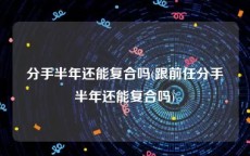 分手半年还能复合吗(跟前任分手半年还能复合吗)
