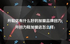 开鞋店有什么好的加盟品牌回力(开回力鞋加盟店怎么样)