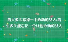 男人多久忘掉一个心动的女人(男生多久能忘记一个让他心动的女人)