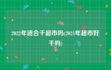 2022年适合干超市吗(2021年超市好干吗)