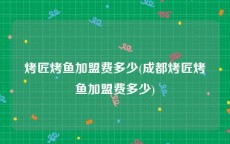 烤匠烤鱼加盟费多少(成都烤匠烤鱼加盟费多少)