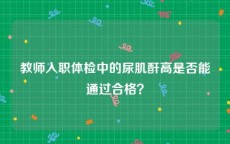 教师入职体检中的尿肌酐高是否能通过合格？