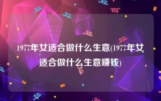 1977年女适合做什么生意(1977年女适合做什么生意赚钱)
