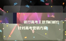银行高考主题营销活动方案(银行针对高考营销方案)