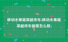 移动水果蔬菜超市车(移动水果蔬菜超市车前景怎么样)