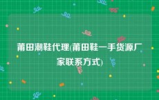 莆田潮鞋代理(莆田鞋一手货源厂家联系方式)