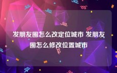 发朋友圈怎么改定位城市 发朋友圈怎么修改位置城市