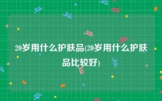 20岁用什么护肤品(20岁用什么护肤品比较好)