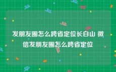 发朋友圈怎么跨省定位长白山 微信发朋友圈怎么跨省定位