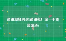 莆田潮鞋购买(莆田鞋厂家一手货源渠道)