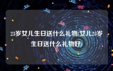 23岁女儿生日送什么礼物(女儿23岁生日送什么礼物好)