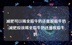 减肥可以喝全脂牛奶还是脱脂牛奶(减肥应该喝全脂牛奶还是脱脂牛奶)