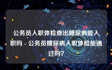 公务员入职体检查出糖尿病能入职吗 - 公务员糖尿病入职体检能通过吗？