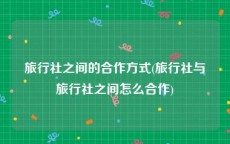 旅行社之间的合作方式(旅行社与旅行社之间怎么合作)