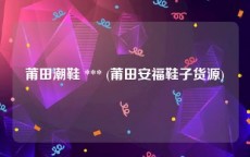 莆田潮鞋 *** (莆田安福鞋子货源)