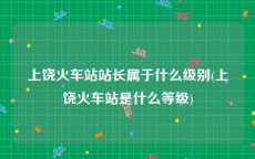 上饶火车站站长属于什么级别(上饶火车站是什么等级)