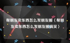 帮朋友卖东西怎么发朋友圈〈帮朋友卖东西怎么发朋友圈搞笑〉