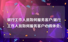 银行工作人员如何服务客户(银行工作人员如何服务客户心得体会)