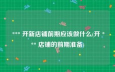  *** 开新店铺前期应该做什么(开 *** 店铺的前期准备)
