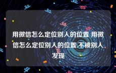 用微信怎么定位别人的位置 用微信怎么定位别人的位置,不被别人发现