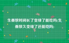 生姜放时间长了变绿了能吃吗(生姜放久变绿了还能吃吗)