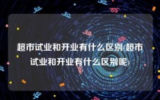 超市试业和开业有什么区别(超市试业和开业有什么区别呢)