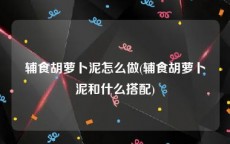 辅食胡萝卜泥怎么做(辅食胡萝卜泥和什么搭配)