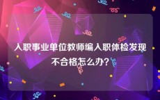 入职事业单位教师编入职体检发现不合格怎么办？