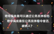地中海贫血可以通过公务员体检吗  地中海贫血在公务员体检中是否被纳入？