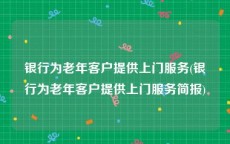 银行为老年客户提供上门服务(银行为老年客户提供上门服务简报)