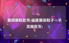 莆田潮鞋批发(福建莆田鞋子一手货源批发)