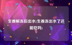 生姜解冻后出水(生姜冻出水了还能吃吗)
