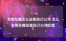 发朋友圈怎么设置自己公司 怎么在朋友圈设置自己公司位置